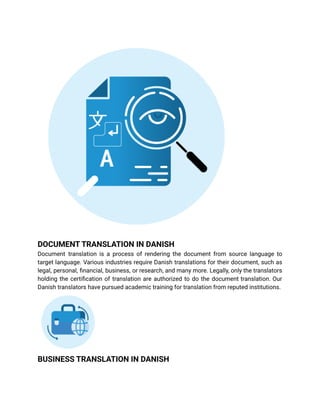 DOCUMENT TRANSLATION IN DANISH
Document translation is a process of rendering the document from source language to
target language. Various industries require Danish translations for their document, such as
legal, personal, financial, business, or research, and many more. Legally, only the translators
holding the certification of translation are authorized to do the document translation. Our
Danish translators have pursued academic training for translation from reputed institutions.
BUSINESS TRANSLATION IN DANISH
 