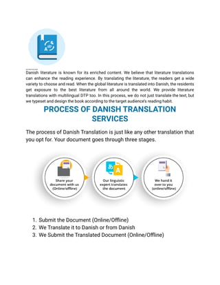 BOOK TRANSLATION IN DANISH
Danish literature is known for its enriched content. We believe that literature translations
can enhance the reading experience. By translating the literature, the readers get a wide
variety to choose and read. When the global literature is translated into Danish, the residents
get exposure to the best literature from all around the world. We provide literature
translations with multilingual DTP too. In this process, we do not just translate the text, but
we typeset and design the book according to the target audience’s reading habit.
PROCESS OF DANISH TRANSLATION
SERVICES
The process of Danish Translation is just like any other translation that
you opt for. Your document goes through three stages.
1. Submit the Document (Online/Offline)
2. We Translate it to Danish or from Danish
3. We Submit the Translated Document (Online/Offline)
 