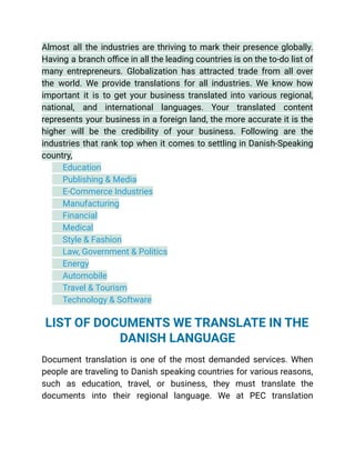 Almost all the industries are thriving to mark their presence globally.
Having a branch office in all the leading countries is on the to-do list of
many entrepreneurs. Globalization has attracted trade from all over
the world. We provide translations for all industries. We know how
important it is to get your business translated into various regional,
national, and international languages. Your translated content
represents your business in a foreign land, the more accurate it is the
higher will be the credibility of your business. Following are the
industries that rank top when it comes to settling in Danish-Speaking
country,
​ Education
​ Publishing & Media
​ E-Commerce Industries
​ Manufacturing
​ Financial
​ Medical
​ Style & Fashion
​ Law, Government & Politics
​ Energy
​ Automobile
​ Travel & Tourism
​ Technology & Software
See More
LIST OF DOCUMENTS WE TRANSLATE IN THE
DANISH LANGUAGE
Document translation is one of the most demanded services. When
people are traveling to Danish speaking countries for various reasons,
such as education, travel, or business, they must translate the
documents into their regional language. We at PEC translation
 