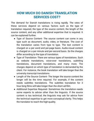 HOW MUCH DO DANISH TRANSLATION
SERVICES COST?
The demand for Danish translations is rising rapidly. The rates of
these services depend on various factors such as the type of
translation required, the type of the source content, the length of the
source content, and any other additional expertise that is required. It
can be explained further.
● Type of Source Content- The source content can come in any
type such as document, audio, video, or literature. The cost of
the translation varies from type to type. The text content is
charged on a per word and per-page basis. Audio-visual content
is charged on a per minute and per-second basis. So the charges
differ according to the type of translation.
● Type of Translation- There are various types of translations. Such
as website translations, voice-over translations, subtitling
translations, document translations, and many more. The
charges depend on which type of translation is demanded by the
client. For instance, the book translation will take longer than the
university transcript translations.
● Length of the Source Content- The longer the source content the
longer will be the time required. For example, if the content
needs subtitles translations. The subtitles translation for 3
hour-long films will take longer than the short ad-film.
● Additional Expertise Required- Sometimes the translation needs
some experts to advise other than the linguists. If the source
content is too technical, the linguists may ask for advice from
the technical expertise to get more conceptual clarity. This helps
the translator to reach the high-quality.
 