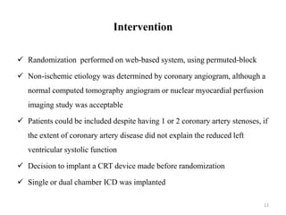 Intervention
 Randomization performed on web-based system, using permuted-block
 Non-ischemic etiology was determined by coronary angiogram, although a
normal computed tomography angiogram or nuclear myocardial perfusion
imaging study was acceptable
 Patients could be included despite having 1 or 2 coronary artery stenoses, if
the extent of coronary artery disease did not explain the reduced left
ventricular systolic function
 Decision to implant a CRT device made before randomization
 Single or dual chamber ICD was implanted
12
 