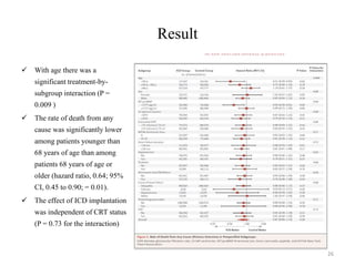 Result
 With age there was a
significant treatment-by-
subgroup interaction (P =
0.009 )
 The rate of death from any
cause was significantly lower
among patients younger than
68 years of age than among
patients 68 years of age or
older (hazard ratio, 0.64; 95%
CI, 0.45 to 0.90; = 0.01).
 The effect of ICD implantation
was independent of CRT status
(P = 0.73 for the interaction)
26
 