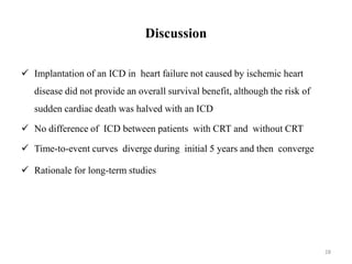 Discussion
 Implantation of an ICD in heart failure not caused by ischemic heart
disease did not provide an overall survival benefit, although the risk of
sudden cardiac death was halved with an ICD
 No difference of ICD between patients with CRT and without CRT
 Time-to-event curves diverge during initial 5 years and then converge
 Rationale for long-term studies
28
 