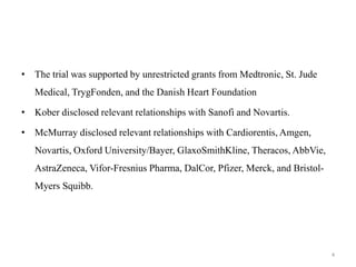 • The trial was supported by unrestricted grants from Medtronic, St. Jude
Medical, TrygFonden, and the Danish Heart Foundation
• Kober disclosed relevant relationships with Sanofi and Novartis.
• McMurray disclosed relevant relationships with Cardiorentis, Amgen,
Novartis, Oxford University/Bayer, GlaxoSmithKline, Theracos, AbbVie,
AstraZeneca, Vifor-Fresnius Pharma, DalCor, Pfizer, Merck, and Bristol-
Myers Squibb.
4
 