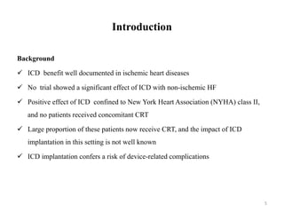 Introduction
Background
 ICD benefit well documented in ischemic heart diseases
 No trial showed a significant effect of ICD with non-ischemic HF
 Positive effect of ICD confined to New York Heart Association (NYHA) class II,
and no patients received concomitant CRT
 Large proportion of these patients now receive CRT, and the impact of ICD
implantation in this setting is not well known
 ICD implantation confers a risk of device-related complications
5
 