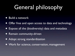 General philosophy
• Build a network
• Offer free and open access to data and technology
• Expose all the (biodiversity) data and metadata
• Remain community-driven
• Adopt strong standardization
• Work for science, conservation, management
 