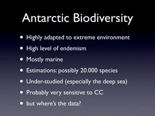 Antarctic Biodiversity
• Highly adapted to extreme environment
• High level of endemism
• Mostly marine
• Estimations: possibly 20.000 species
• Under-studied (especially the deep sea)
• Probably very sensitive to CC
• but where’s the data?
 