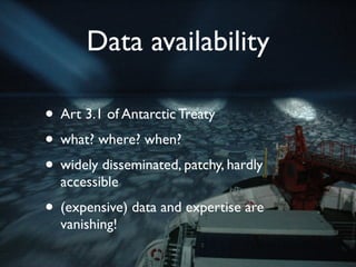 Data availability

• Art 3.1 of Antarctic Treaty
• what? where? when?
• widely disseminated, patchy, hardly
  accessible
• (expensive) data and expertise are
  vanishing!
 