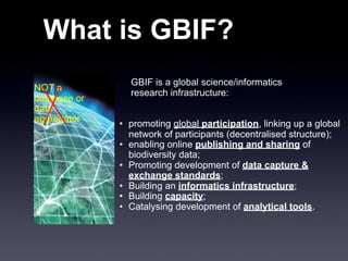 What is GBIF?
                GBIF is a global science/informatics
NOT a
                research infrastructure:
database or
data
aggregator
              • promoting global participation, linking up a global
                network of participants (decentralised structure);
              • enabling online publishing and sharing of
                biodiversity data;
              • Promoting development of data capture &
                exchange standards;
              • Building an informatics infrastructure;
              • Building capacity;
              • Catalysing development of analytical tools.
 