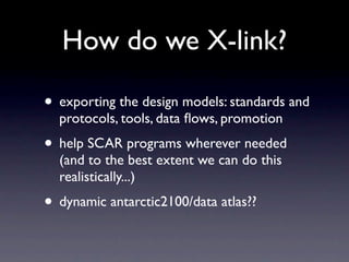 How do we X-link?

• exporting the design models: standards and
  protocols, tools, data ﬂows, promotion
• help SCAR programs wherever needed
  (and to the best extent we can do this
  realistically...)
• dynamic antarctic2100/data atlas??
 