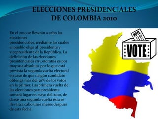 ELECCIONES PRESIDENCIALES DE COLOMBIA 2010 En el 2010 se llevarán a cabo las elecciones presidenciales, mediante las cuales el pueblo elige al  presidente y vicepresidente de la República. La definición de las elecciones presidenciales en Colombia es por mayoría absoluta, por lo que está prevista la segunda vuelta electoral en caso de que ningún candidato obtenga más del 50% de los votos en la primer. Las primera vuelta de las elecciones para presidente tomará lugar en mayo del 2010, de darse una segunda vuelta ésta se llevará a cabo unos meses después de esta fecha. 