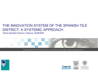 THE INNOVATION SYSTEM OF THE SPANISH TILE 
DISTRICT: A SYSTEMIC APPROACH 
Daniel Gabaldón Estevan | Valencia, 08/09/2008 
Institute of Innovation and Knowledge Management 
 
