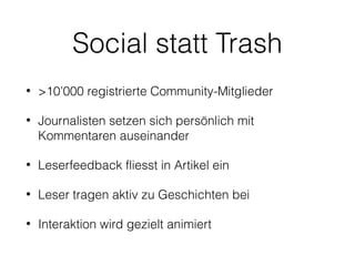 Social statt Trash
•

>10’000 registrierte Community-Mitglieder

•

Journalisten setzen sich persönlich mit
Kommentaren auseinander

•

Leserfeedback fliesst in Artikel ein

•

Leser tragen aktiv zu Geschichten bei

•

Interaktion wird gezielt animiert

 