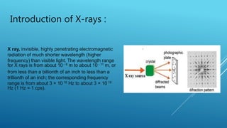 Introduction of X-rays :
X ray, invisible, highly penetrating electromagnetic
radiation of much shorter wavelength (higher
frequency) than visible light. The wavelength range
for X rays is from about 10 - 8 m to about 10 - 11 m, or
from less than a billionth of an inch to less than a
trillionth of an inch; the corresponding frequency
range is from about 3 × 10 16 Hz to about 3 × 10 19
Hz (1 Hz = 1 cps).
 