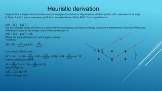 Suppose that a single monochromatic wave (of any type) is incident on aligned plane of lattice points, with separation d, at angle
θ. Points A and C are on one plane, and B is on the plane below. Points ABCC’ form a quadrilateral.
(AB + BC) – (AC’)
The tow separate waves will arrive at a point with the same phase, and hence undergo constructive interference, if and only if this path
difference is equal to any integer value of the wavelength, i.e.
(AB + BC) – (AC’) = nλ ,
Where the same definition of n and λ apply as above.
Therefore,
AB = BC =
𝑑
𝑆𝑖𝑛 θ
and AC =
2𝑑
tan 𝜃
,
From which it follows that
AC’ = AC . cos θ =
2𝑑
tan 𝜃
cosθ = (
2𝑑
sin 𝜃
cos θ) cos θ =
2𝑑
sin 𝜃
cos 2 θ.
Putting everything together,
nλ =
2𝑑
sin 𝜃
(1-cos 2 θ) =
2𝑑
sin 𝜃
sin2 θ ,
Which simplify to
nλ = 2d sin θ ,
Which is Bragg’s Law.
Heuristic derivation
 