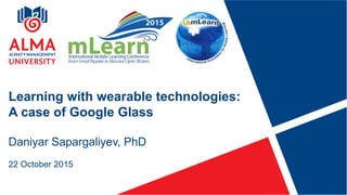 Daniyar Sapargaliyev, PhD
22 October 2015
Learning with wearable technologies:
A case of Google Glass
 