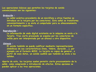 Las operaciones básicas que permiten las tarjetas de sonido convencionales son las siguientes:     Grabación  : La señal acústica procedente de un micrófono u otras fuentes se introduce en la tarjeta por los conectores. Esta señal se transforma convenientemente y se envía al computador para su almacenamiento en un formato específico.  Reproducción  : La información de onda digital existente en la máquina se envía a la tarjeta. Tras cierto procesado se expulsa por los conectores de salida para ser interpretada por un altavoz u otro dispositivo.     Síntesis   : El sonido también se puede codificar mediante representaciones simbólicas de sus características (tono, timbre, duración...), por ejemplo con el formato MIDI. La tarjeta es capaz de generar, a partir de esos datos, un sonido audible que también se envía a las salidas.   Aparte de esto, las tarjetas suelen permitir cierto procesamiento de la señal, como compresión o introducción de efectos. Estas opciones se pueden aplicar a las tres operaciones. 