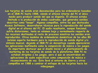 Las tarjetas de sonido eran desconocidas para los ordenadores basados en el IBM PC hasta 1988, siendo el altavoz interno del PC el único medio para producir sonido del que se disponía. El altavoz estaba limitado a la producción de ondas cuadradas, que generaba sonidos descritos como "beeps". Algunas compañías, entre las que destacaba Access Software, desarrollaron técnicas para la reproducción del sonido digital en el altavoz del PC. El audio resultante, aunque funcional, sufría distorsiones, tenía un volumen bajo y normalmente requería de los recursos destinados al resto de procesos mientras los sonidos eran reproducidos. Otros modelos de ordenadores domésticos de los años 80 incluían soporte hardware para la reproducción de sonido digital y/o síntesis musical, dejando al IBM PC en desventaja cuando aparecieron las aplicaciones multimedia como la composición de música o los juegos. Es importante destacar que el diseño inicial y el planteamiento de marketing de las tarjetas de sonido de la plataforma IBM PC no estaban dirigidas a los juegos, pero sí que se encontraban en aplicaciones de audio específicas como composición de música o reconocimiento de voz. Esto llevó al entorno de Sierra y otras compañías en 1988 a cambiar el enfoque de las tarjetas hacia los videojuegos. 