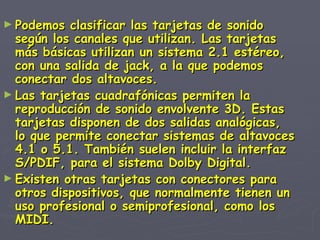 Podemos clasificar las tarjetas de sonido según los canales que utilizan. Las tarjetas más básicas utilizan un sistema 2.1 estéreo, con una salida de jack, a la que podemos conectar dos altavoces. Las tarjetas cuadrafónicas permiten la reproducción de sonido envolvente 3D. Estas tarjetas disponen de dos salidas analógicas, lo que permite conectar sistemas de altavoces 4.1 o 5.1. También suelen incluir la interfaz S/PDIF, para el sistema Dolby Digital. Existen otras tarjetas con conectores para otros dispositivos, que normalmente tienen un uso profesional o semiprofesional, como los MIDI. 