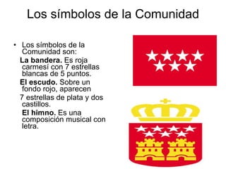 Los símbolos de la Comunidad   Los símbolos de la Comunidad son: La bandera.  Es roja carmesí con 7 estrellas blancas de 5 puntos. El escudo.  Sobre un fondo rojo, aparecen 7 estrellas de plata y dos castillos.  El himno.  Es una composición musical con letra. 