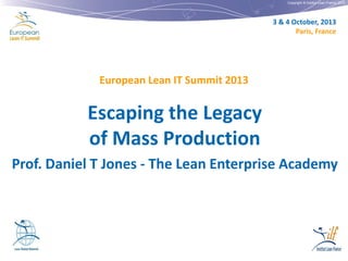 Copyright © Institut Lean France 2013
3 & 4 October, 2013
Paris, France
European Lean IT Summit 2013
Escaping the Legacy
of Mass Production
Prof. Daniel T Jones - The Lean Enterprise Academy
 