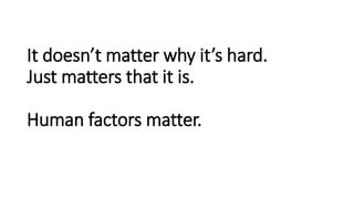 It doesn’t matter why it’s hard.
Just matters that it is.
Human factors matter.
 