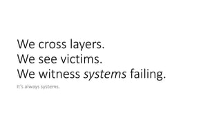 We cross layers.
We see victims.
We witness systems failing.
It’s always systems.
 