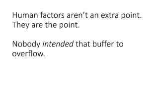 Human factors aren’t an extra point.
They are the point.
Nobody intended that buffer to
overflow.
 