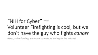 “NIH for Cyber” ==
Volunteer Firefighting is cool, but we
don’t have the guy who fights cancer
Nerds, stable funding, a ma...