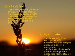 Danke Leben… … für den grossen Glauben in tiefer Not der immer Hoffnung bewahren hilft. … für den Schutzengel an meiner Seite der mir beisteht in Angst und Pein. Graças, Vida ... … pela grande fé na mais profunda necessidade que sempre ajuda a manter a esperança. … pelo Anjo da Guarda ao meu lado que me ajuda nos momentos de medo e dor. 