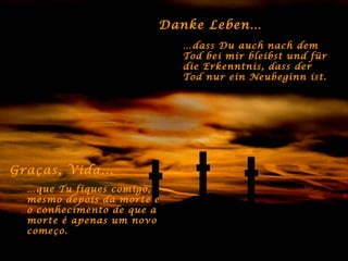 Danke Leben… … dass Du auch nach dem Tod bei mir bleibst und für die Erkenntnis, dass der Tod nur ein Neubeginn ist. Graças, Vida... … que Tu fiques comigo, mesmo depois da morte e o conhecimento de que a morte é apenas um novo começo. 