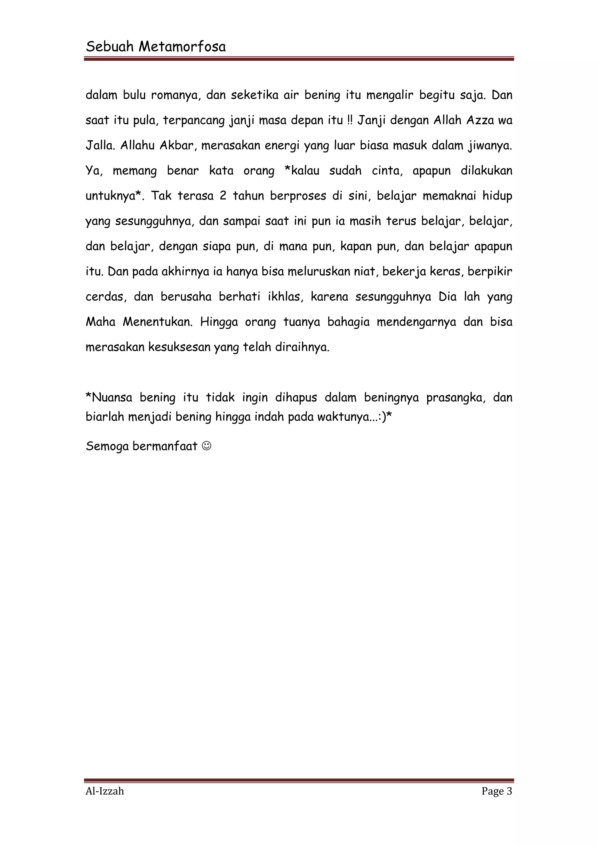Sebuah Metamorfosa


dalam bulu romanya, dan seketika air bening itu mengalir begitu saja. Dan

saat itu pula, terpancang janji masa depan itu !! Janji dengan Allah Azza wa

Jalla. Allahu Akbar, merasakan energi yang luar biasa masuk dalam jiwanya.

Ya, memang benar kata orang *kalau sudah cinta, apapun dilakukan

untuknya*. Tak terasa 2 tahun berproses di sini, belajar memaknai hidup

yang sesungguhnya, dan sampai saat ini pun ia masih terus belajar, belajar,

dan belajar, dengan siapa pun, di mana pun, kapan pun, dan belajar apapun

itu. Dan pada akhirnya ia hanya bisa meluruskan niat, bekerja keras, berpikir

cerdas, dan berusaha berhati ikhlas, karena sesungguhnya Dia lah yang

Maha Menentukan. Hingga orang tuanya bahagia mendengarnya dan bisa

merasakan kesuksesan yang telah diraihnya.



*Nuansa bening itu tidak ingin dihapus dalam beningnya prasangka, dan
biarlah menjadi bening hingga indah pada waktunya...:)*

Semoga bermanfaat 




Al-Izzah                                                               Page 3
 