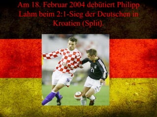 Am 18. Februar 2004 debütiert Philipp
Lahm beim 2:1-Sieg der Deutschen in
Kroatien (Split).
 