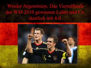 Wieder Argentinien. Das Viertelfinale
der WM 2010 gewinnen Lahm und Co.
deutlich mit 4:0.
 