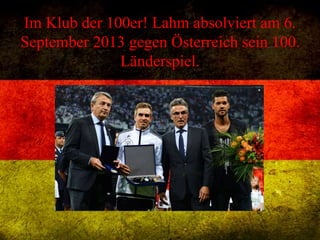 Im Klub der 100er! Lahm absolviert am 6.
September 2013 gegen Österreich sein 100.
Länderspiel.
 