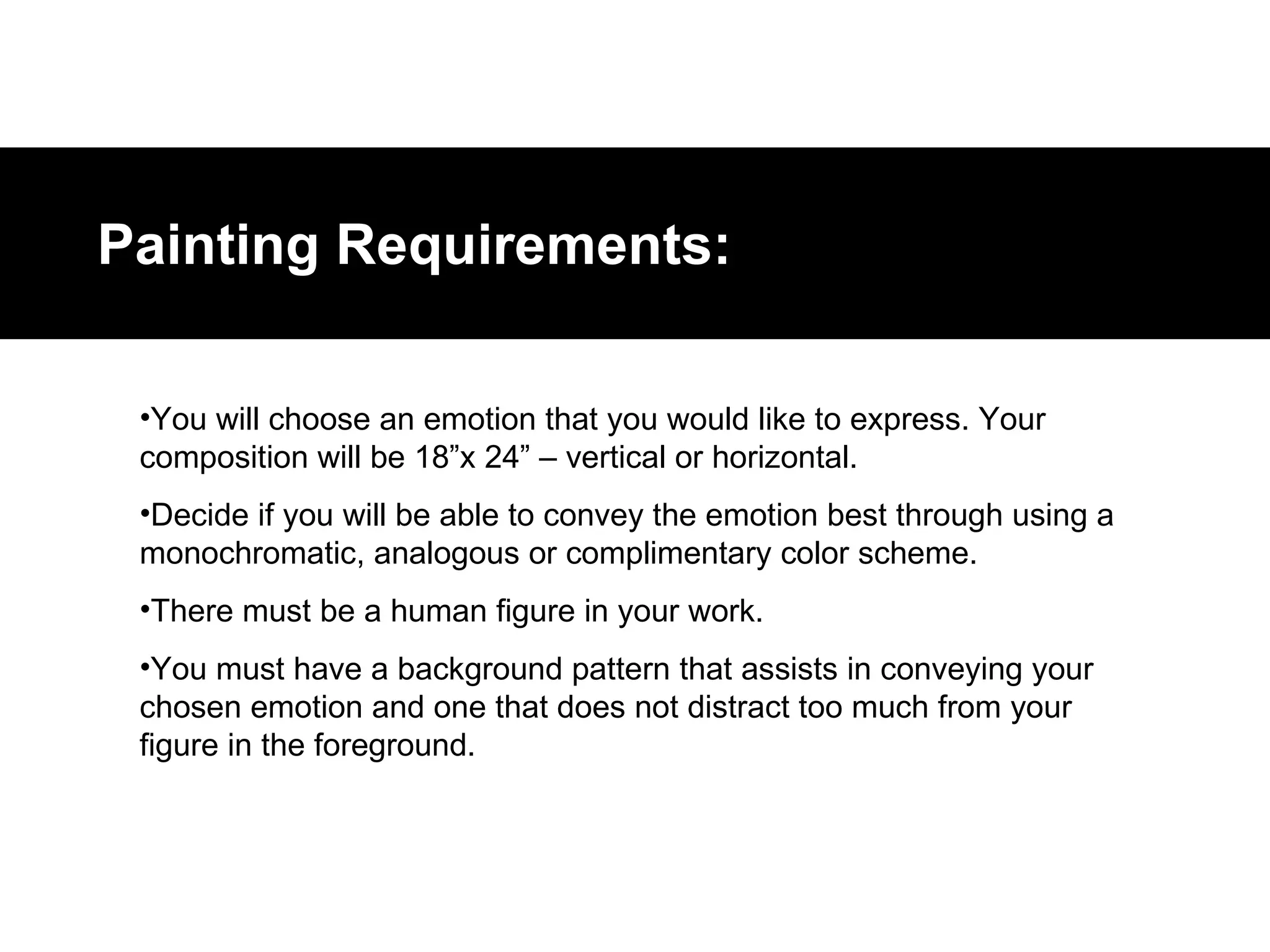 You will choose an emotion that you would like to express. Your composition will be 18”x 24” – vertical or horizontal. Decide if you will be able to convey the emotion best through using a monochromatic, analogous or complimentary color scheme.  There must be a human figure in your work. You must have a background pattern that assists in conveying your chosen emotion and one that does not distract too much from your figure in the foreground. Painting Requirements: 