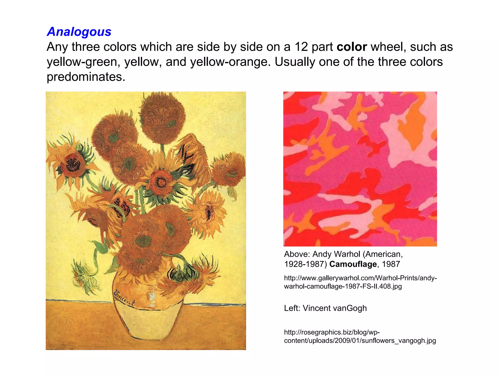 Analogous Any three colors which are side by side on a 12 part  color  wheel, such as yellow-green, yellow, and yellow-orange. Usually one of the three colors predominates.         Above: Andy Warhol (American, 1928-1987)  Camouflage , 1987   http://www.gallerywarhol.com/Warhol-Prints/andy-warhol-camouflage-1987-FS-II.408.jpg Left: Vincent vanGogh http://rosegraphics.biz/blog/wp-content/uploads/2009/01/sunflowers_vangogh.jpg 