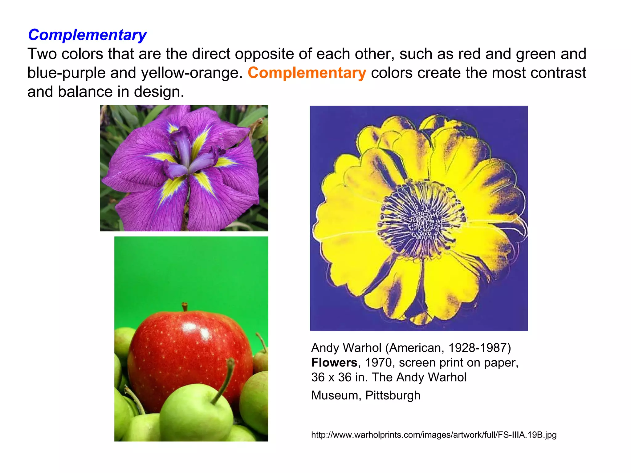 Complementary Two colors that are the direct opposite of each other, such as red and green and blue-purple and yellow-orange.  Complementary  colors create the most contrast and balance in design.     Andy Warhol (American, 1928-1987)  Flowers , 1970, screen print on paper, 36 x 36 in. The Andy Warhol Museum, Pittsburgh   http://www.warholprints.com/images/artwork/full/FS-IIIA.19B.jpg 
