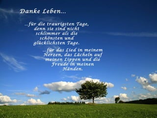Danke Leben… … für die traurigsten Tage, denn sie sind nicht schlimmer als die schönsten und glücklichsten Tage. … für das Lied in meinem Herzen, das Lächeln auf meinen Lippen und die Freude in meinen Händen. 