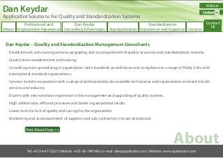Dan Keydar

Website

#

Applicative Solutions For Quality and Standardization Systems

Contact
Professional and
Dan Keydar
Standardization
Us
About Employment Experience Consulting Advantages Standardization Experience and Expertise Services

Dan Keydar – Quality and Standardization Management Consultants
Establishment, outsourcing services, upgrading and accompaniment of quality assurance and standardization systems.
Quality team establishment and training.
Consulting team specializing in organization wide standards accreditation and compliance in a range of fields; links with
international standards organizations.
Services include cooperation with a range of professional bodes available for factories and organizations involved in both
services and industry.
Experts with very extensive experience in the management and upgrading of quality systems.
High added value, efficient processes and better organizational results.
Lower costs for lack of quality and savings for the organization.
Monitoring and accompaniment of suppliers and sub-contractors in Israel and abroad.
Next About Page >>

About

Tel: +972-4-6772227 | Mobile: +972-50-7491656 | e-mail: dan@qualitydan.com | Website: www.qualitydan.com

 