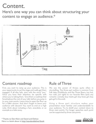 Content.
Here’s one way you can think about structuring your
content to engage an audience.*




Content roadmap                                          Rule of Three
First, you want to ramp up your audience. This is        We see the power of threes quite often in
your opportunity to set the stage and really get them    storytelling. The three part outline is common from
engaged. If all else fails, start with the word “you.”   folk tales (Goldilocks and the Three Bears: too hot,
Once you have their attention, be speciﬁc with           too cold, just right) to our favorite ﬁlms (pick any
where you’re taking them. Give them a roadmap that       romantic comedy: boy meets girl, boy loses girl, boy
foreshadows the rest of your talk, before you jump in    gets girl in the end).
to your main points. Leave time to open the ﬂoor up
for a Q&A session. And don’t forget to leave your        Using a three part structure makes your
audience with dessert! You want to end on a high         presentation more familiar and understandable to
note: think about including a fact, anecdote, or an      your audience. Try to distill your content down to
example as a take-away.                                  three main points. For longer speeches each point
                                                         can be supported by three sub-points.


* Thanks to Dan Klein and Stand and Deliver.
Here is a book about it: http://standanddeliver/book
 