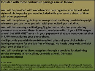 Included with these portraiture packages are as follows:-You will be provided with worksheets to help organize what type & what styles of photography you want included with your service ahead of time with other paperwork.-You will own/share rights to your own portraits with my provided copyright release so you can do as you wish with your edited  portrait disk.-You will be receiving a edited jpeg/jpg formatted disc for your printing pleasures as you want them. I can also send you a disc of your RAW images as well but YOU MUST note it in your paperwork that you want your set shot in RAW format during your photo-shoot. -I will provide you with three 4x6 unedited prints of your choice before leaving your event for the day free of charge. No hassle ,long wait, and pick your  own choice of 3!!!-You will receive print discounts/plans through a provided local printing service company in Fort Collins, Colorado as well. (For Local Clients/Residents) PLEASE NOTE:I must receive both full payment and expenses paid receipt or confirmation for our flight & hotel stay paid. This must be presented to me at least 1 week before the wedding so I am assured all is taken care of. This way all my focus & attention is only on your big day as to be expected.