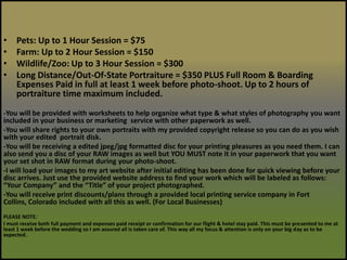 Pets: Up to 1 Hour Session = $75Farm: Up to 2 Hour Session = $150Wildlife/Zoo: Up to 3 Hour Session = $300Long Distance/Out-Of-State Portraiture = $350 PLUS Full Room & Boarding Expenses Paid in full at least 1 week before photo-shoot. Up to 2 hours of portraiture time maximum included.-You will be provided with worksheets to help organize what type & what styles of photography you want included in your business or marketing  service with other paperwork as well.-You will share rights to your own portraits with my provided copyright release so you can do as you wish with your edited  portrait disk.-You will be receiving a edited jpeg/jpg formatted disc for your printing pleasures as you need them. I can also send you a disc of your RAW images as well but YOU MUST note it in your paperwork that you want your set shot in RAW format during your photo-shoot. -I will load your images to my art website after initial editing has been done for quick viewing before your disc arrives. Just use the provided website address to find your work which will be labeled as follows: “Your Company” and the “Title” of your project photographed. -You will receive print discounts/plans through a provided local printing service company in Fort Collins, Colorado included with all this as well. (For Local Businesses)PLEASE NOTE:I must receive both full payment and expenses paid receipt or confirmation for our flight & hotel stay paid. This must be presented to me at least 1 week before the wedding so I am assured all is taken care of. This way all my focus & attention is only on your big day as to be expected.