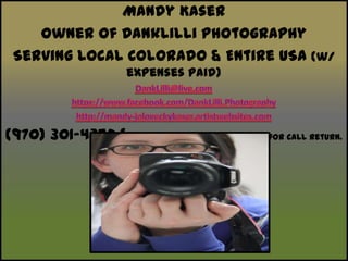 Mandy KaserOwner of DankLilli Photography Serving Local Colorado & Entire USA (w/ expenses paid)DankLilli@live.comhttps://www.facebook.com/DankLilli.Photographyhttp://mandy-jaloveckykaser.artistwebsites.com(970) 301-4352 (Please Leave Detailed Message for CallReturn. Thanks!)