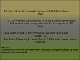 2-4 Hours Either Ceremony/Reception or Both if time allows.$300All Day Wedding Events (From 5-8 Hours Including any moment before ceremony, during, after and all of reception too!!!) $500Long Distance/Out-Of-State Wedding Event (Up to 8 Hours)$500 PLUS Full Room & Boarding Expenses Paid in Full (at least 1 week before wedding).PLEASE NOTE:I must receive both full payment and expenses paid receipt or confirmation for our flight & hotel stay paid. This must be presented to me at least 1 week before the wedding so I am assured all is taken care of. This way all my focus & attention is only on your big day as to be expected.