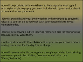 -You will be provided with worksheets to help organize what type & what styles of photography you want included with your service ahead of time with other paperwork.-You will own rights to your own wedding with my provided copyright release so you can do as you wish with your edited disk from your memorable day.-You will be receiving a edited jpeg/jpg formatted disc for your printing pleasures as you want them.-I will provide you with three 4x6 unedited prints of your choice before leaving your event for the day free of charge.-You will receive print discounts/plans through a provided local printing service company in Fort Collins, Colorado as well. (For Local Clients/Residents) 