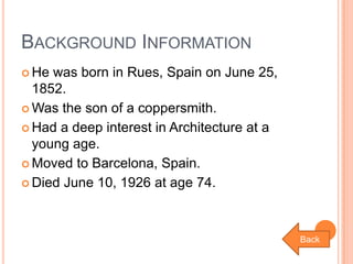BACKGROUND INFORMATION
 He

was born in Rues, Spain on June 25,
1852.
 Was the son of a coppersmith.
 Had a deep interest in Architecture at a
young age.
 Moved to Barcelona, Spain.
 Died June 10, 1926 at age 74.

Back

 