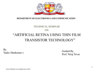 TECHNICAL SEMINAR
ON
“ARTIFICIAL RETINA USING THIN FILM
TRANSISTOR TECHNOLOGY”
ELECTRONICS & COMMUNICATION
1
DEPARTMENT OF ELECTRONICS AND COMMUNICATION
By
Yadav Dankumar v.
Guided By
Prof. Niraj Tevar
 