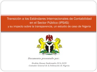 Documento presentado por:   Ibrahim Hassan Dankwambo FCA,OON Contador General de la Federación de Nigeria Transición a los Estándares Internacionales de Contabilidad en el Sector Público (IPSAS) y su impacto sobre la transparencia, un estudio de caso de Nigeria 
