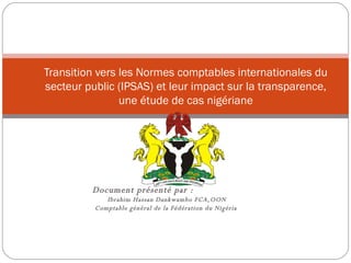 Document présenté par :  Ibrahim Hassan Dankwambo FCA,OON Comptable général de la Fédération du Nigéria  Transition vers les Normes comptables internationales du secteur public (IPSAS) et leur impact sur la transparence, une étude de cas nigériane 
